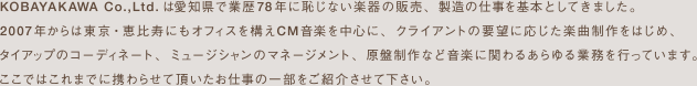 KOBAYAKAWA CO.,Ltd.ではCM音楽を中心に、テレビ番組や映画のサウンドトラックなどクライアントの要望に対応したオーダーメイドミュージックを制作しております。そのほか複雑な著作権処理や管理、音楽タイアップコーディネートなど音楽に関わる全ての業務を行なっております。これまでに携わらせて頂いたお仕事の一部をご紹介いたします。